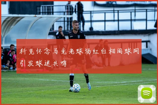 科克怀念马竞老球场红白相间球网引发球迷共鸣