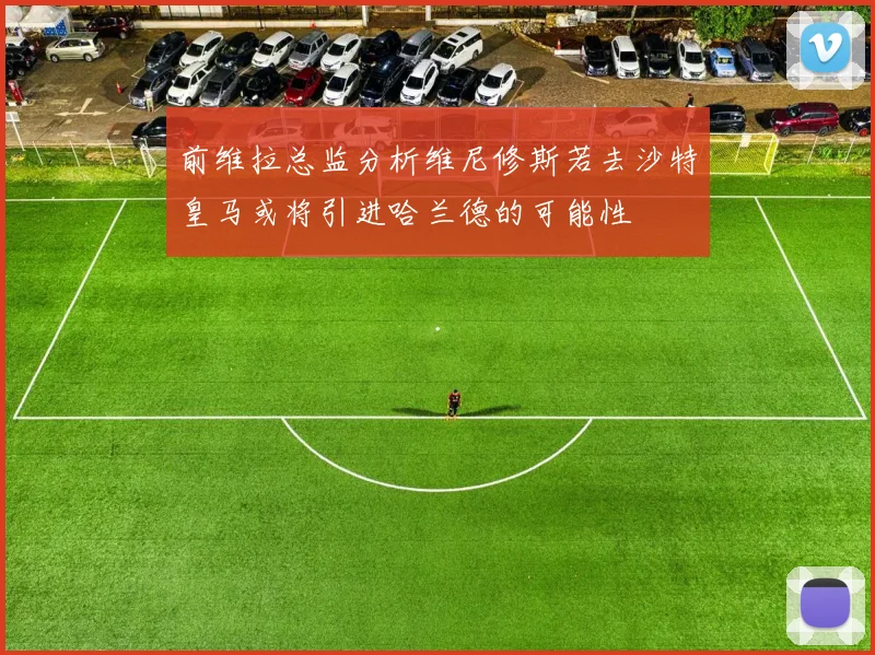 前维拉总监分析维尼修斯若去沙特皇马或将引进哈兰德的可能性