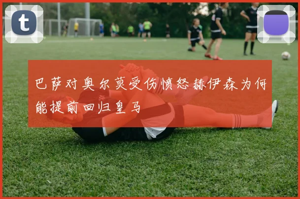 巴萨对奥尔莫受伤愤怒赫伊森为何能提前回归皇马
