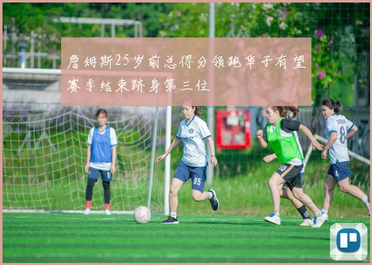 詹姆斯25岁前总得分领跑华子有望赛季结束跻身第三位
