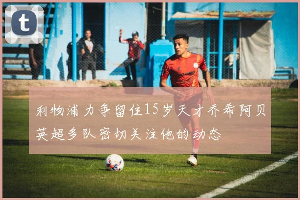 利物浦力争留住15岁天才乔希阿贝英超多队密切关注他的动态