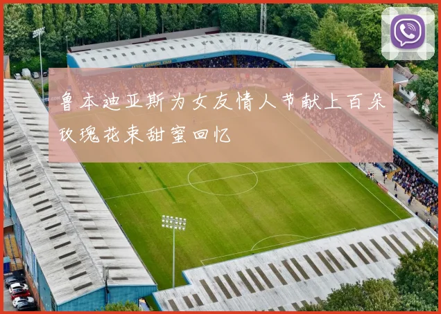 鲁本迪亚斯为女友情人节献上百朵玫瑰花束甜蜜回忆