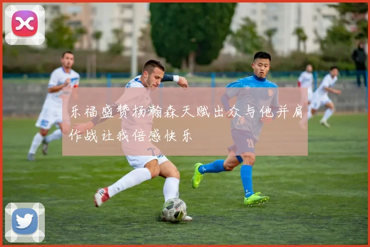 乐福盛赞杨瀚森天赋出众与他并肩作战让我倍感快乐