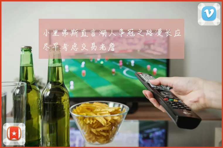 小里弗斯直言湖人争冠之路漫长应尽早考虑交易老詹