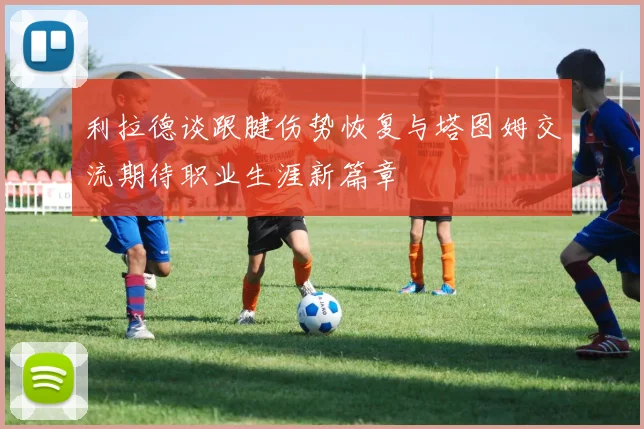 利拉德谈跟腱伤势恢复与塔图姆交流期待职业生涯新篇章