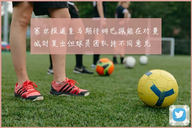 塞尔报道皇马期待姆巴佩能在对曼城时复出但球员团队持不同意见