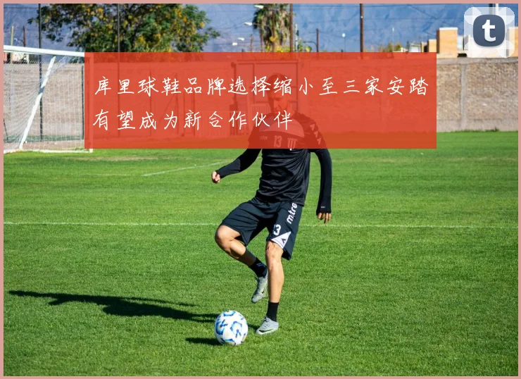 库里球鞋品牌选择缩小至三家安踏有望成为新合作伙伴