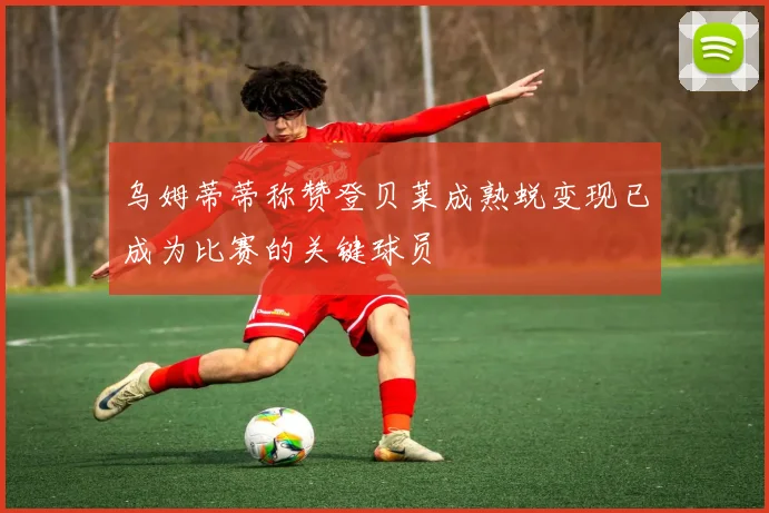 乌姆蒂蒂称赞登贝莱成熟蜕变现已成为比赛的关键球员