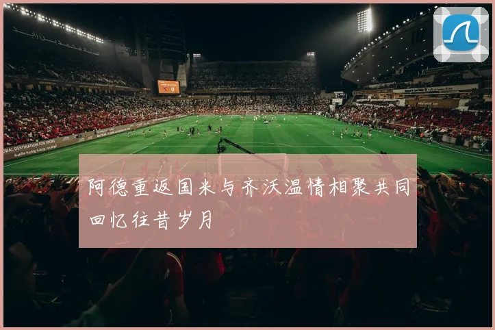 阿德重返国米与齐沃温情相聚共同回忆往昔岁月