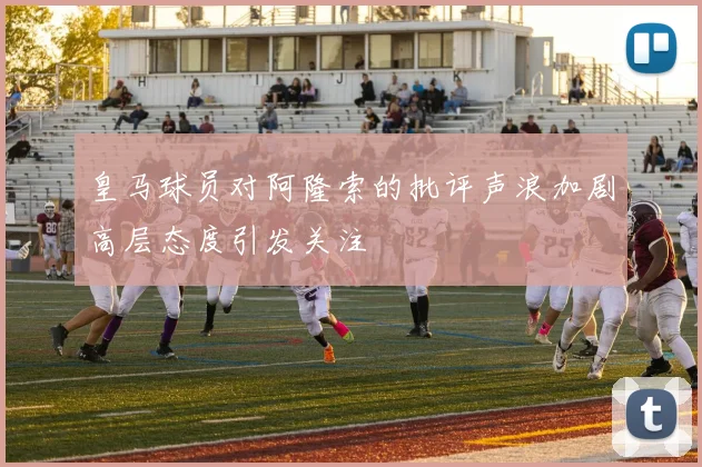 皇马球员对阿隆索的批评声浪加剧高层态度引发关注