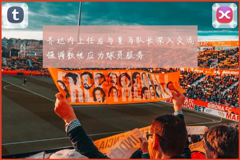齐达内上任后与皇马队长深入交流强调教练应为球员服务