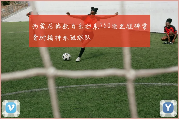 西蒙尼执教马竞迎来750场里程碑常青树精神永驻球队